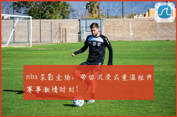 nba录影全场，带你沉浸式重温经典赛事激情时刻！