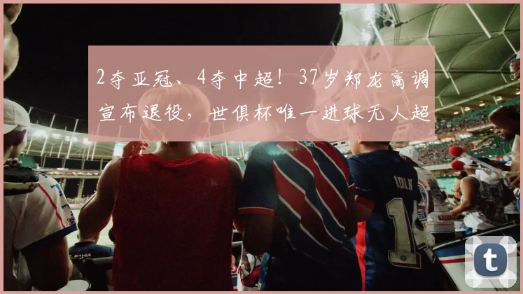 2夺亚冠、4夺中超！37岁郑龙高调宣布退役，世俱杯唯一进球无人超越_比赛_恒大_1