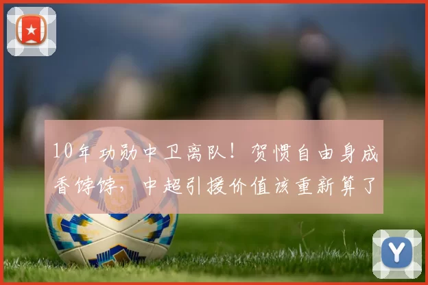 10年功勋中卫离队！贺惯自由身成香饽饽，中超引援价值该重新算了？_海港_上海_实力