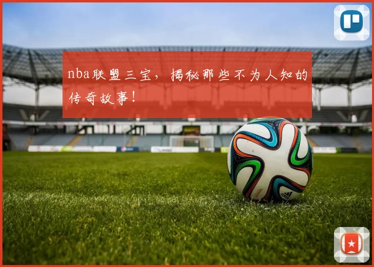 nba联盟三宝，揭秘那些不为人知的传奇故事！