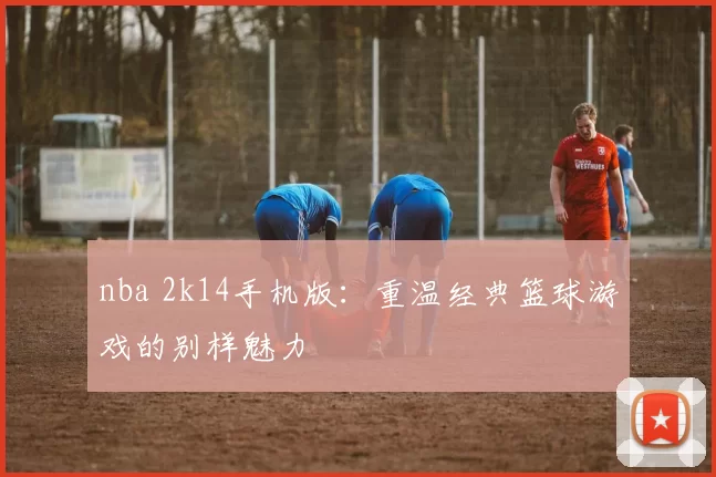nba 2k14手机版：重温经典篮球游戏的别样魅力