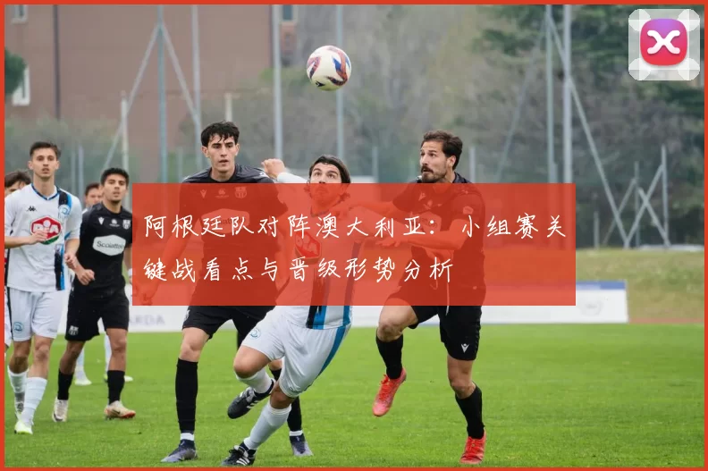阿根廷队对阵澳大利亚：小组赛关键战看点与晋级形势分析