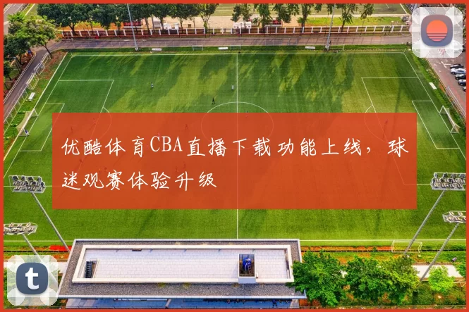 优酷体育CBA直播下载功能上线，球迷观赛体验升级