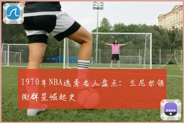 1970年NBA选秀名人盘点：兰尼尔领衔群星崛起史