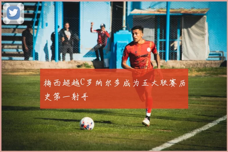 梅西超越C罗纳尔多成为五大联赛历史第一射手