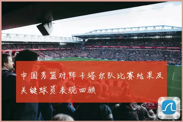 中国男篮对阵卡塔尔队比赛结果及关键球员表现回顾