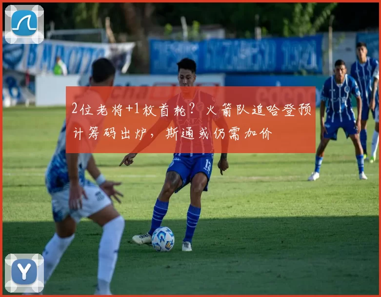 2位老将+1枚首轮？火箭队追哈登预计筹码出炉，斯通或仍需加价