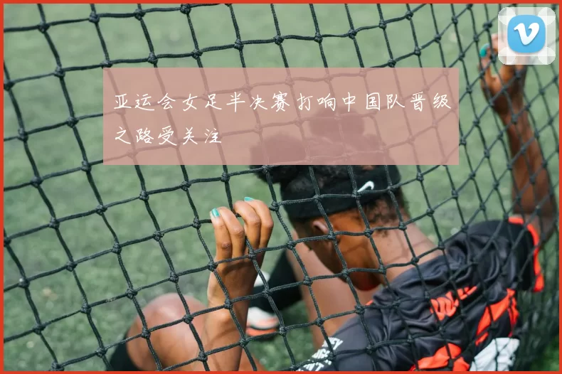 亚运会女足半决赛打响中国队晋级之路受关注
