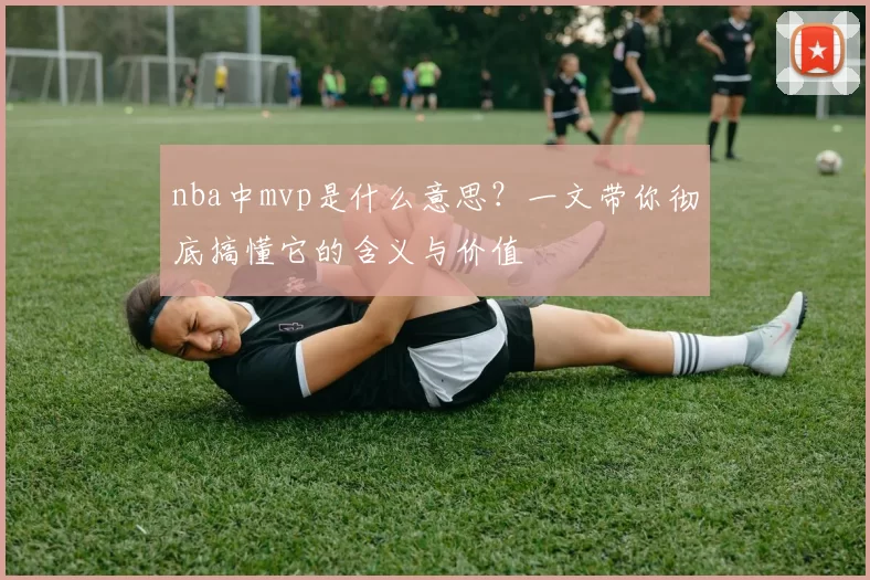 nba中mvp是什么意思？一文带你彻底搞懂它的含义与价值