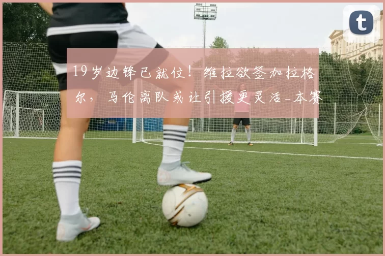 19岁边锋已就位！维拉欲签加拉格尔，马伦离队或让引援更灵活_本赛季_中场_欧冠