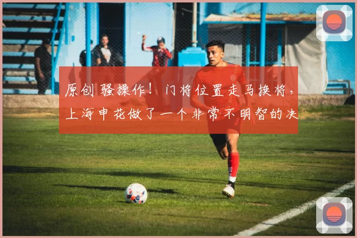 原创 骚操作！门将位置走马换将，上海申花做了一个非常不明智的决定