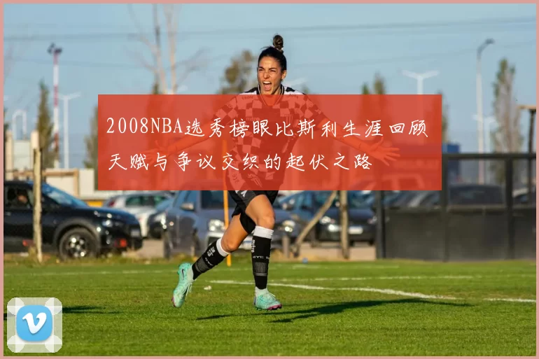 2008NBA选秀榜眼比斯利生涯回顾 天赋与争议交织的起伏之路