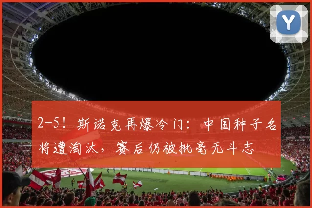 2-5！斯诺克再爆冷门：中国种子名将遭淘汰，赛后仍被批毫无斗志