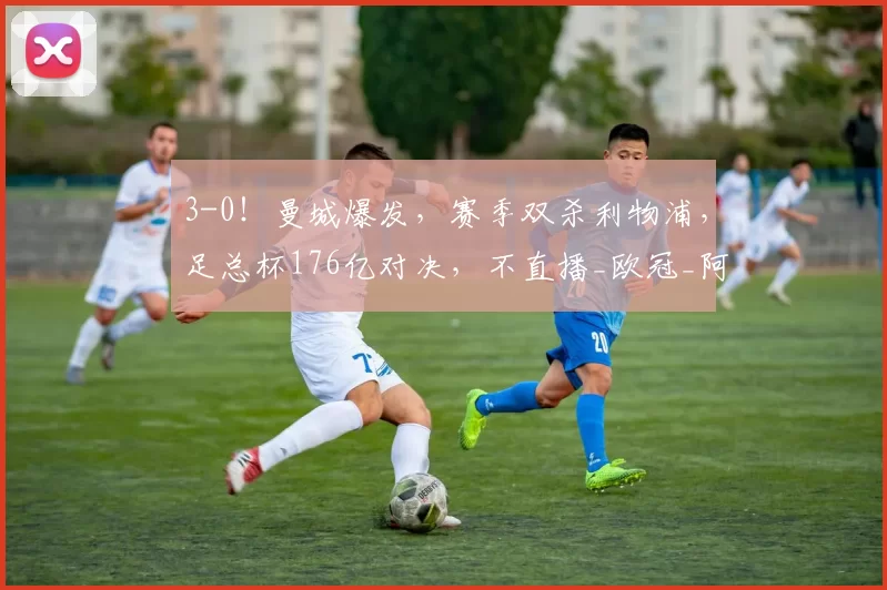3-0！曼城爆发，赛季双杀利物浦，足总杯176亿对决，不直播_欧冠_阿森纳_皇家马德里
