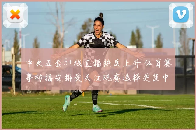 中央五套5+线直播热度上升 体育赛事转播安排受关注观赛选择更集中