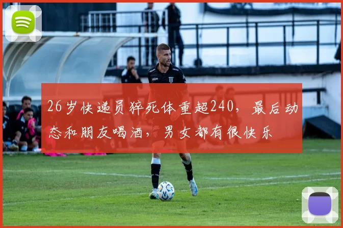 26岁快递员猝死体重超240，最后动态和朋友喝酒，男女都有很快乐