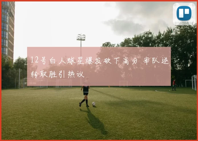 12号白人球星爆发砍下高分 率队逆转取胜引热议