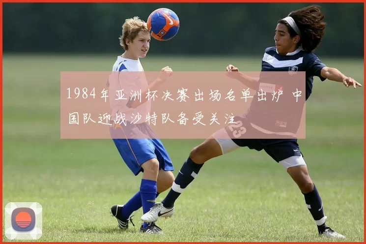 1984年亚洲杯决赛出场名单出炉 中国队迎战沙特队备受关注