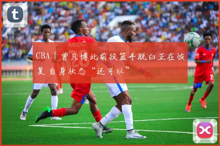 CBA｜曾凡博此前投篮手脱臼正在恢复 自身状态“还可以”