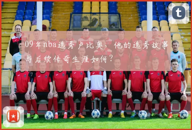 09年nba选秀卢比奥，他的选秀故事与后续传奇生涯如何？