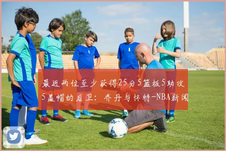 最近两位至少获得25分5篮板5助攻5盖帽的后卫：乔丹与怀特-NBA新闻