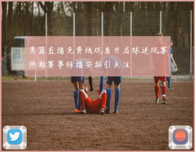 男篮直播免费线观看开启球迷观赛热潮赛事转播安排引关注