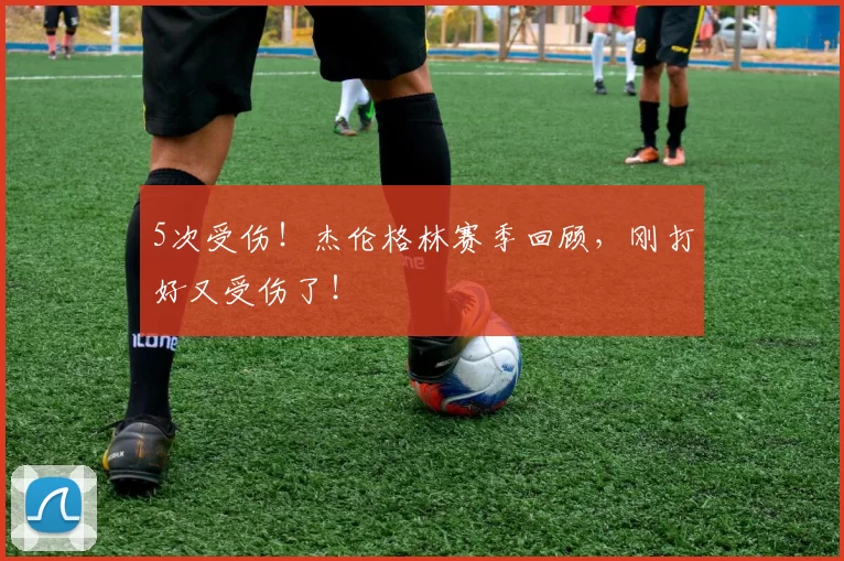 5次受伤！杰伦格林赛季回顾，刚打好又受伤了！