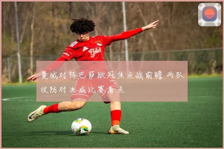 曼城对阵巴萨欧冠焦点战前瞻 两队攻防对决成比赛看点