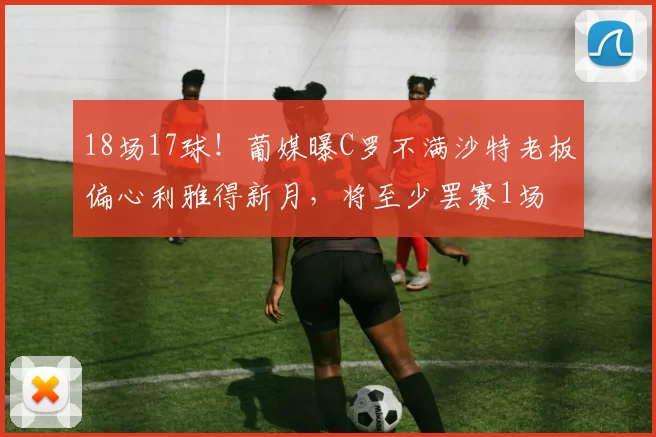 18场17球！葡媒曝C罗不满沙特老板偏心利雅得新月，将至少罢赛1场