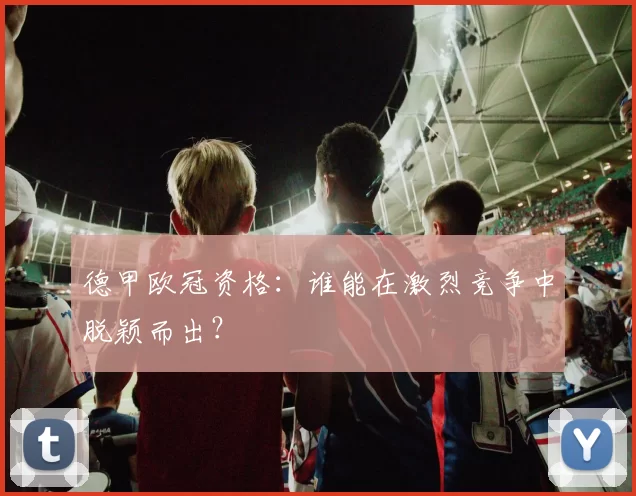 德甲欧冠资格：谁能在激烈竞争中脱颖而出？