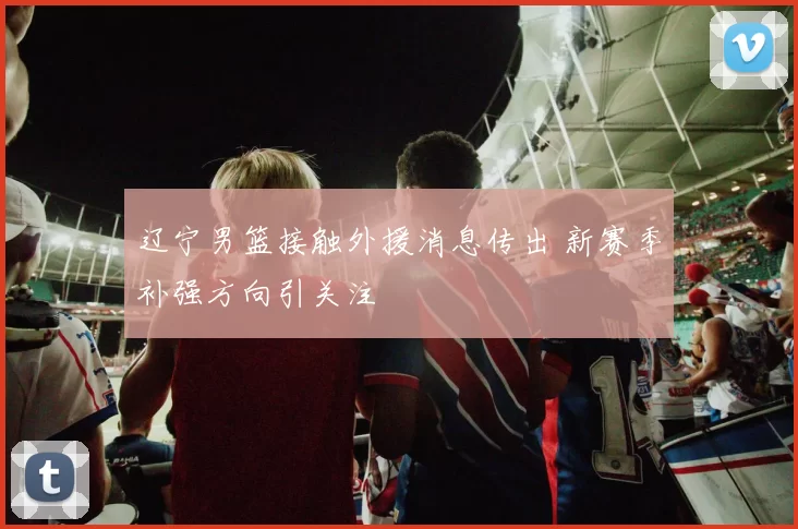 辽宁男篮接触外援消息传出 新赛季补强方向引关注