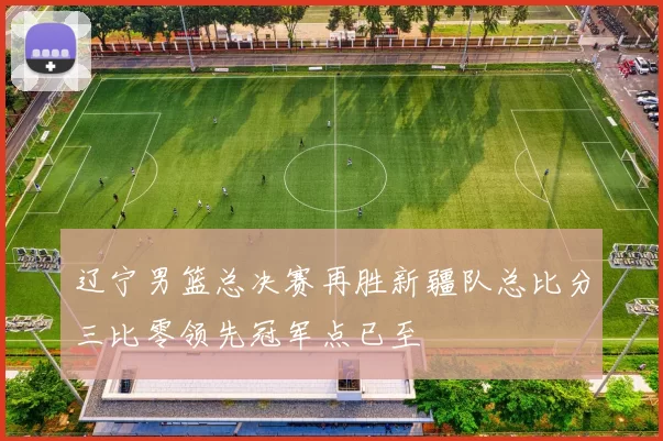 辽宁男篮总决赛再胜新疆队总比分三比零领先冠军点已至