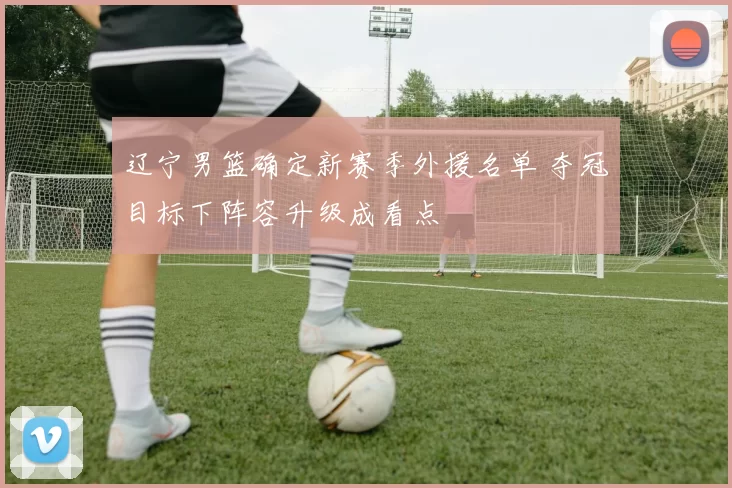 辽宁男篮确定新赛季外援名单 夺冠目标下阵容升级成看点