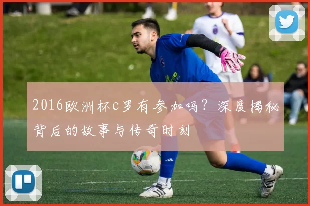 2016欧洲杯c罗有参加吗？深度揭秘背后的故事与传奇时刻