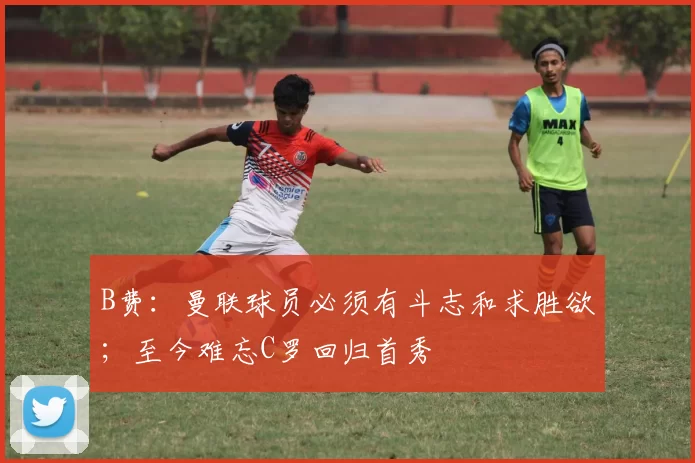 B费：曼联球员必须有斗志和求胜欲；至今难忘C罗回归首秀