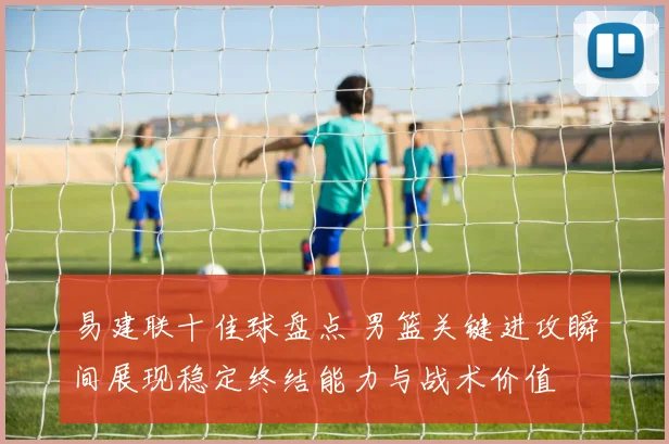 易建联十佳球盘点 男篮关键进攻瞬间展现稳定终结能力与战术价值