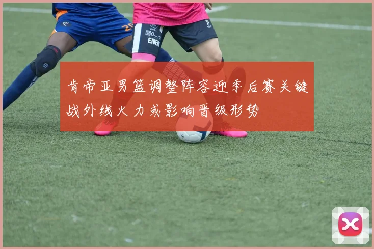 肯帝亚男篮调整阵容迎季后赛关键战外线火力或影响晋级形势