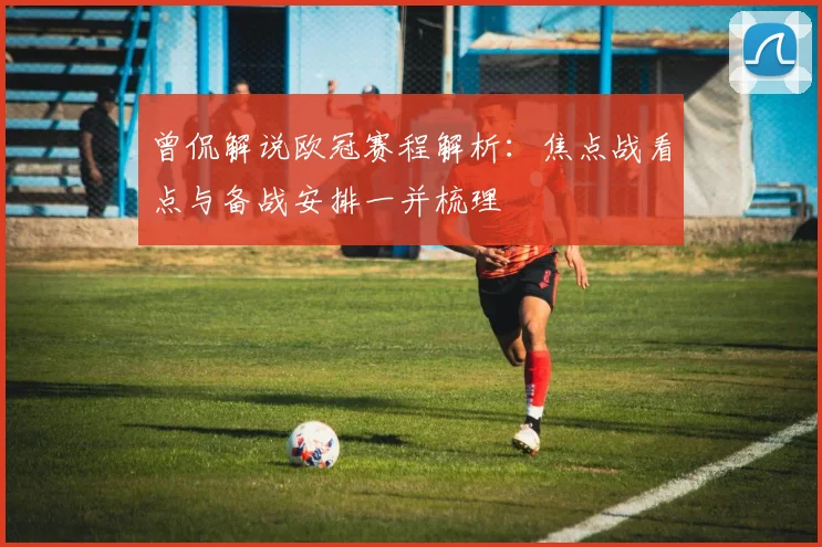 曾侃解说欧冠赛程解析：焦点战看点与备战安排一并梳理