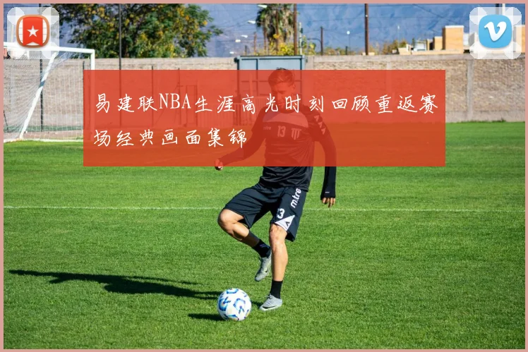 易建联NBA生涯高光时刻回顾重返赛场经典画面集锦