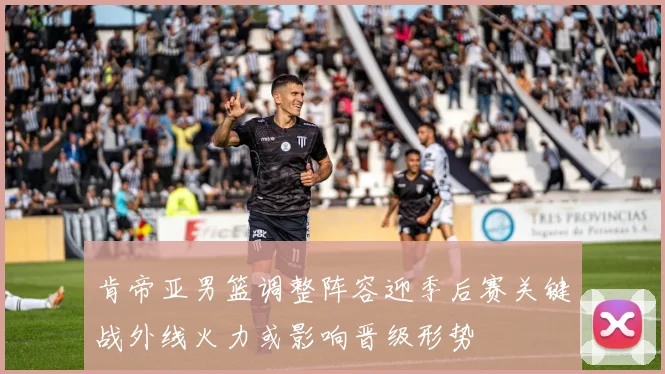 肯帝亚男篮调整阵容迎季后赛关键战外线火力或影响晋级形势