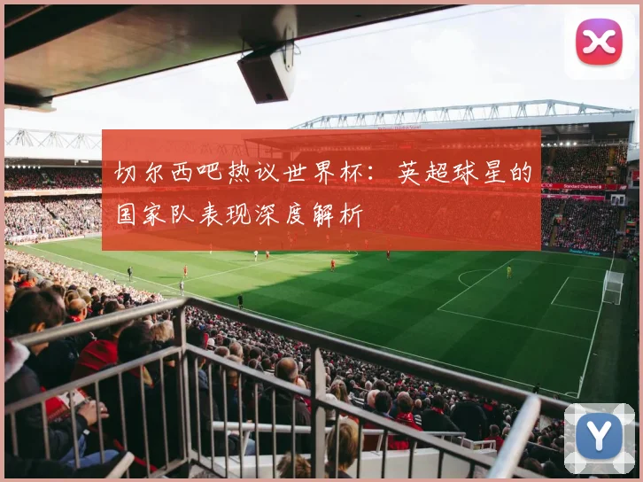 切尔西吧热议世界杯:英超球星的国家队表现深度解析
