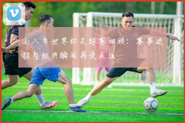 七八年世界杯足球赛回顾：赛事进程与经典瞬间再受关注