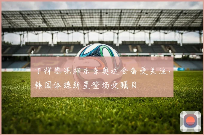 丁祥恩亮相东京奥运会备受关注，韩国体操新星登场受瞩目